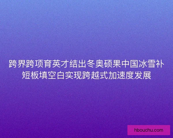 跨界跨项育英才结出冬奥硕果中国冰雪补短板填空白实现跨越式加速度发展
