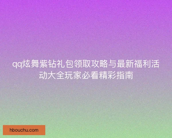 qq炫舞紫钻礼包领取攻略与最新福利活动大全玩家必看精彩指南