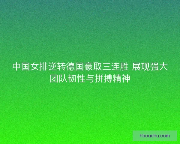 中国女排逆转德国豪取三连胜 展现强大团队韧性与拼搏精神