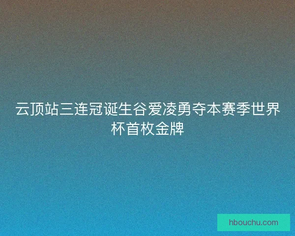 云顶站三连冠诞生谷爱凌勇夺本赛季世界杯首枚金牌