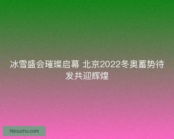 冰雪盛会璀璨启幕 北京2022冬奥蓄势待发共迎辉煌