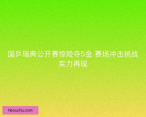 国乒瑞典公开赛惊险夺5金 赛场冲击挑战实力再现