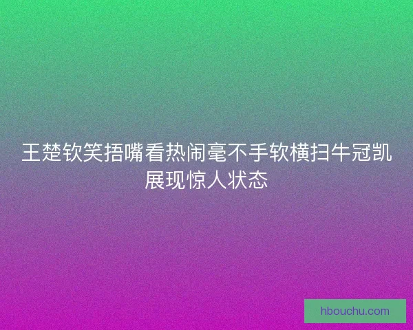 王楚钦笑捂嘴看热闹毫不手软横扫牛冠凯展现惊人状态