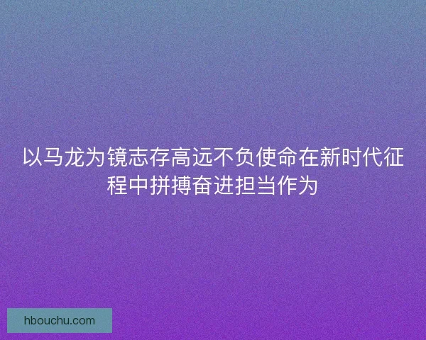 以马龙为镜志存高远不负使命在新时代征程中拼搏奋进担当作为