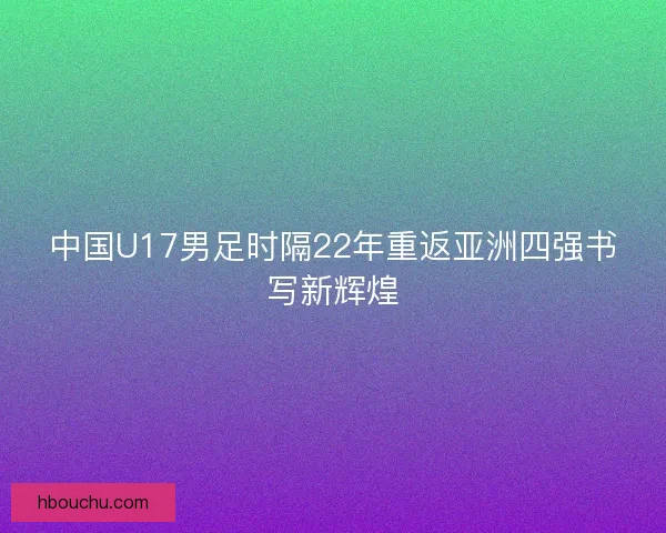 中国U17男足时隔22年重返亚洲四强书写新辉煌